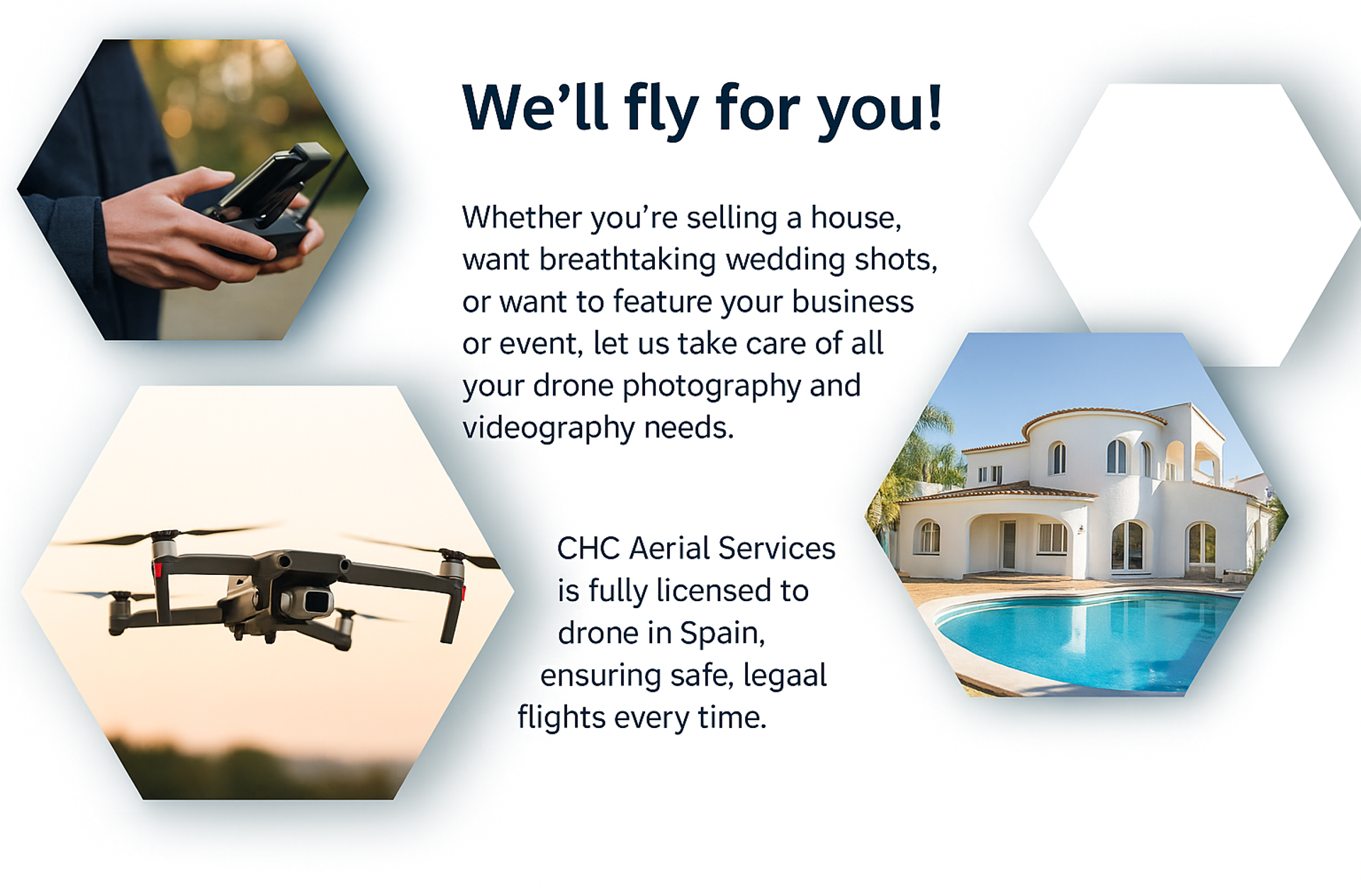 We’ll fly for you!
Whether you’re selling a house, want breathtaking wedding shots, or want to feature your business or event, let us take care of all your drone photography and videography needs.
Rest assured, CHC Aerial Services is fully licensed to drone in Spain, ensuring safe, legal flights every time.
Contact us for pricing and options!